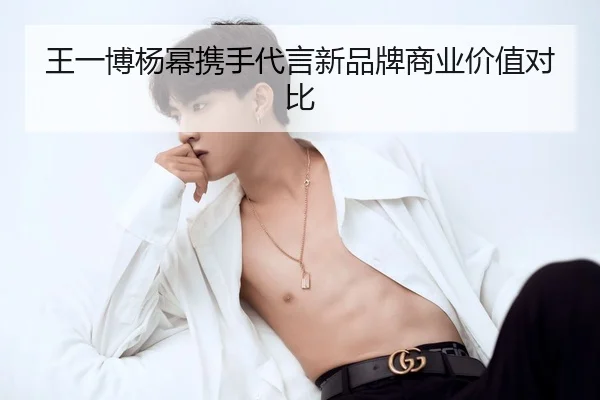 王一博杨幂携手代言新品牌商业价值对比